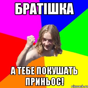 Братішка А тебе покушать приньос!