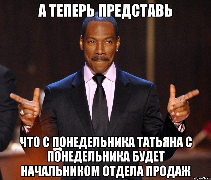 А теперь представь Что с понедельника Татьяна с понедельника будет начальником отдела продаж, Мем  а теперь представьте