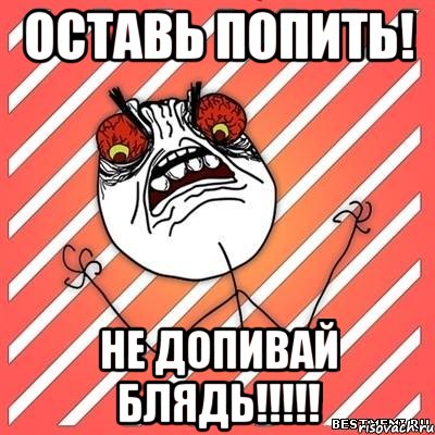 Оставь попить! Не допивай блядь!!!!!