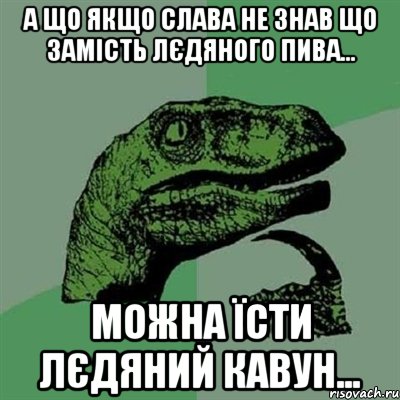 А що якщо Слава не знав що замість лєдяного пива... можна їсти лєдяний кавун..., Мем Филосораптор