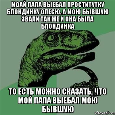 моай папа выебал проститутку блондинку Олесю, а мою бывшую звали так же и она была блондинка то есть можно сказать, что мой папа выебал мою бывшую, Мем Филосораптор