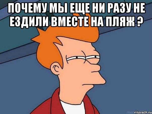 почему мы еще ни разу не ездили вместе на пляж ? , Мем  Фрай (мне кажется или)