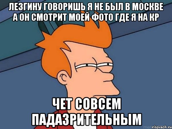 Лезгину говоришь я не был в Москве а он смотрит моей фото где я на кр Чет совсем падазрительным, Мем  Фрай (мне кажется или)