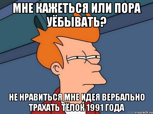 МНЕ КАЖЕТЬСЯ ИЛИ ПОРА УЁБЫВАТЬ? НЕ НРАВИТЬСЯ МНЕ ИДЕЯ ВЕРБАЛЬНО ТРАХАТЬ ТЁЛОК 1991 ГОДА, Мем  Фрай (мне кажется или)