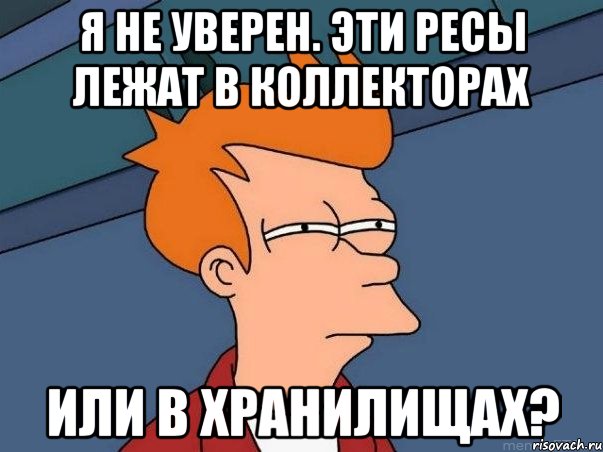 Я не уверен. Эти ресы лежат в коллекторах Или в хранилищах?, Мем  Фрай (мне кажется или)