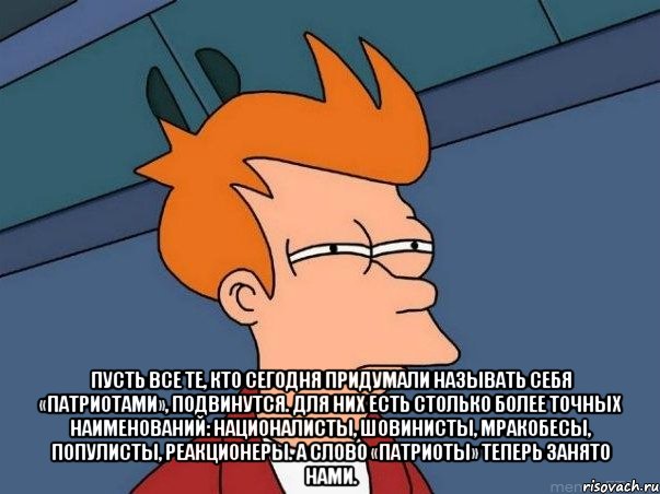  Пусть все те, кто сегодня придумали называть себя «патриотами», подвинутся. Для них есть столько более точных наименований: националисты, шовинисты, мракобесы, популисты, реакционеры. А слово «патриоты» теперь занято нами., Мем  Фрай (мне кажется или)