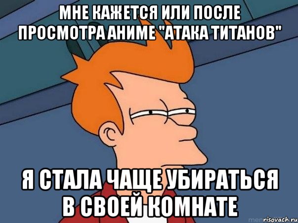 Мне кажется или после просмотра аниме "Атака Титанов" Я стала чаще убираться в своей комнате, Мем  Фрай (мне кажется или)