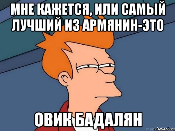 мне кажется, или самый лучший из армянин-это ОВИК БАДАЛЯН, Мем  Фрай (мне кажется или)