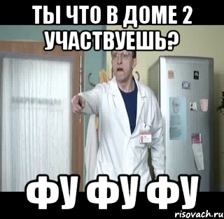 Ты что в доме 2 участвуешь? ФУ ФУ ФУ