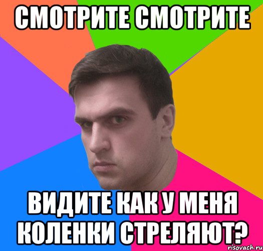 смотрите смотрите видите как у меня коленки стреляют?