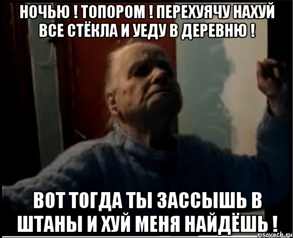 Ночью ! Топором ! Перехуячу нахуй все стёкла и уеду в деревню ! Вот тогда ты зассышь в штаны и хуй меня найдёшь !