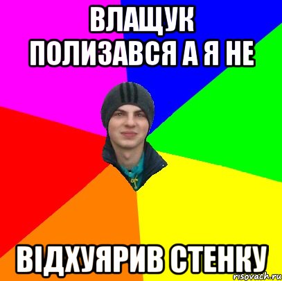 влащук полизався а я не відхуярив стенку