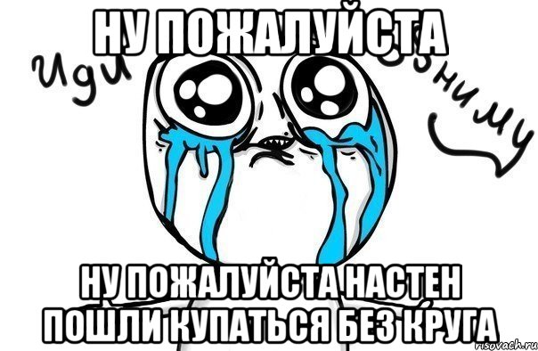 Ну пожалуйста Ну пожалуйста Настен пошли купаться без круга, Мем Иди обниму