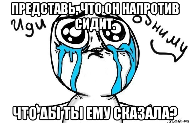 Представь, что он напротив сидит. Что δы ты ему сказала?, Мем Иди обниму