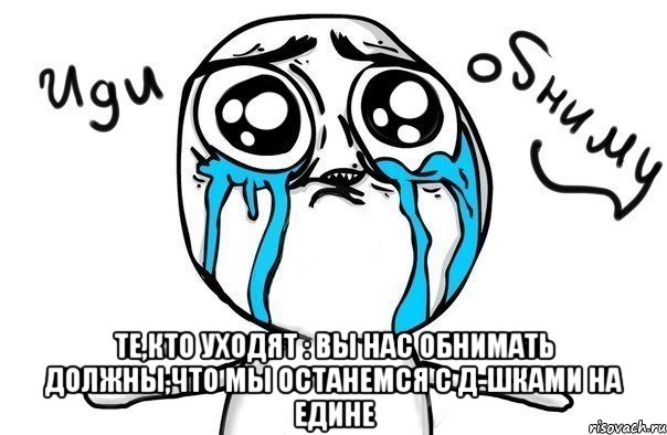  Те,кто уходят : вы нас обнимать должны,что мы останемся с Д-шками на едине, Мем Иди обниму