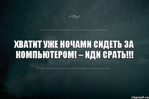 хватит уже ночами сидеть за компьютером! – иди срать!!!