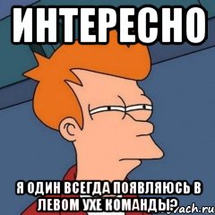 ИНТЕРЕСНО Я ОДИН ВСЕГДА ПОЯВЛЯЮСЬ В ЛЕВОМ УХЕ КОМАНДЫ?