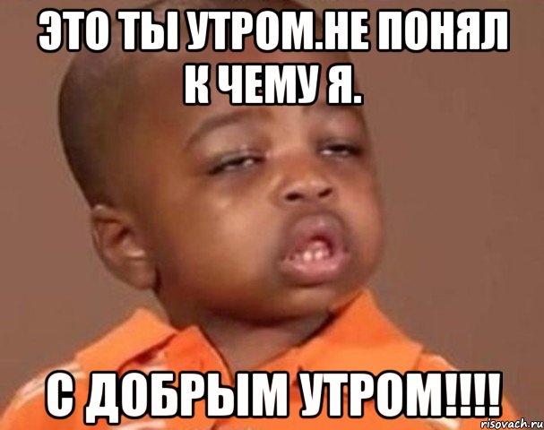 ЭТО ТЫ УТРОМ.НЕ ПОНЯЛ К ЧЕМУ Я. С ДОБРЫМ УТРОМ!!!!, Мем  Какой пацан (негритенок)