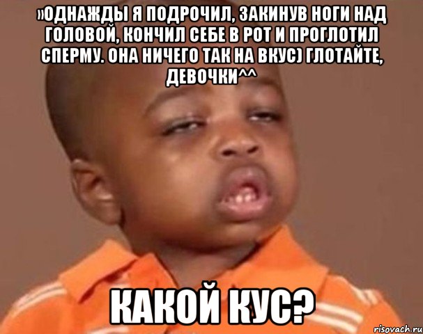 »Однажды я подрочил, закинув ноги над головой, кончил себе в рот и проглотил сперму. Она ничего так на вкус) глотайте, девочки^^ какой кус?, Мем  Какой пацан (негритенок)
