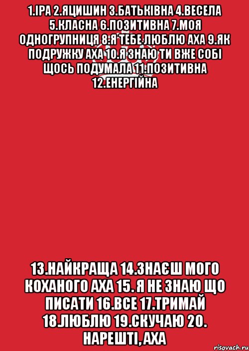 1.Іра 2.Яцишин 3.Батьківна 4.Весела 5.Класна 6.Позитивна 7.Моя одногрупниця 8.Я тебе люблю аха 9.Як подружку аха 10.Я знаю ти вже собі щось подумала 11.Позитивна 12.Енергійна 13.Найкраща 14.Знаєш мого коханого аха 15. Я не знаю що писати 16.все 17.тримай 18.люблю 19.скучаю 20. Нарешті, аха, Комикс Keep Calm 3