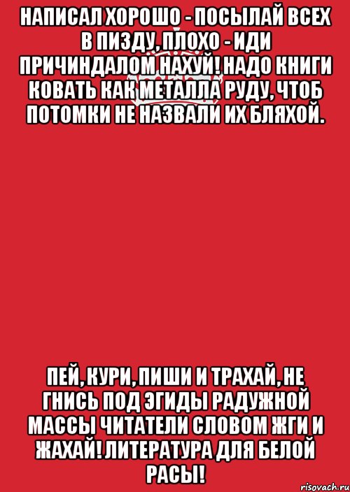 Написал хорошо - посылай всех в пизду, плохо - иди причиндалом нахуй! Надо книги ковать как металла руду, чтоб потомки не назвали их бляхой. Пей, кури, пиши и трахай, Не гнись под эгиды радужной массы Читатели словом жги и жахай! Литература для белой расы!, Комикс Keep Calm 3