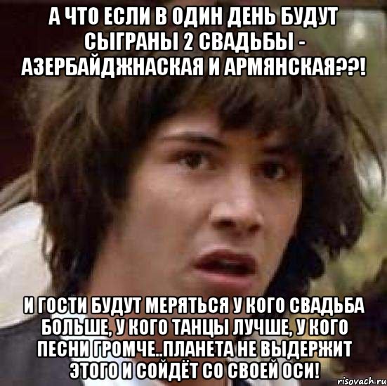 а что если в один день будут сыграны 2 свадьбы - азербайджнаская и армянская??! и гости будут меряться у кого свадьба больше, у кого танцы лучше, у кого песни громче..Планета не выдержит этого и сойдёт со своей оси!, Мем А что если (Киану Ривз)