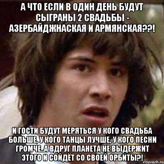 а что если в один день будут сыграны 2 свадьбы - азербайджнаская и армянская??! и гости будут меряться у кого свадьба больше, у кого танцы лучше, у кого песни громче..А вдруг планета не выдержит этого и сойдёт со своей орбиты?!, Мем А что если (Киану Ривз)