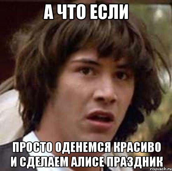 А что если Просто оденемся красиво и сделаем Алисе праздник, Мем А что если (Киану Ривз)