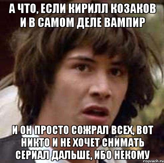 а что, если Кирилл Козаков и в самом деле вампир и он просто сожрал всех, вот никто и не хочет снимать сериал дальше, ибо некому, Мем А что если (Киану Ривз)