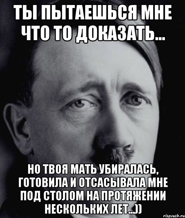 Ты пытаешься мне что то доказать... Но твоя мать убиралась, готовила и отсасывала мне под столом на протяжении нескольких лет...)), Мем Гитлер - няша