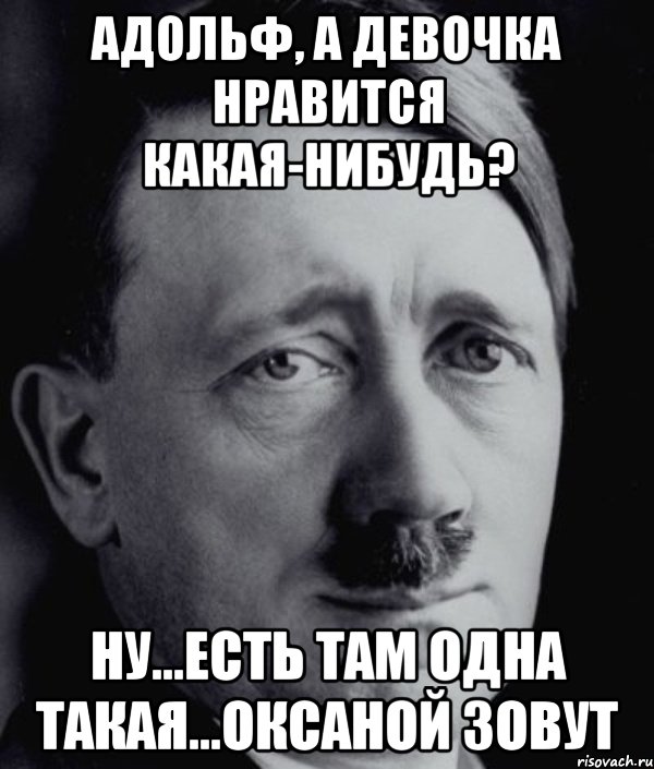 Адольф, а девочка нравится какая-нибудь? Ну...есть там одна такая...Оксаной зовут, Мем Гитлер - няша