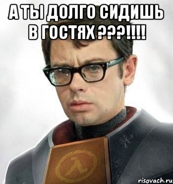 А ты долго сидишь в гостях ???!!!! 