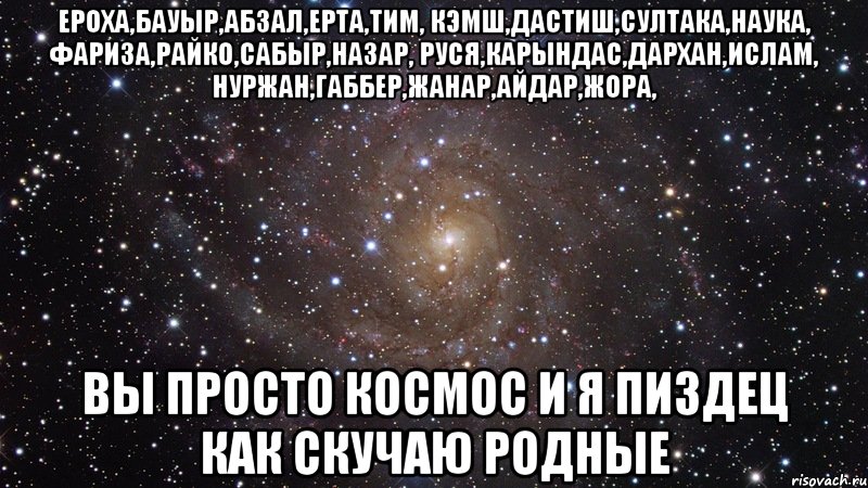 Ероха,Бауыр,Абзал,Ерта,Тим, Кэмш,Дастиш,Султака,Наука, Фариза,Райко,Сабыр,Назар, Руся,Карындас,Дархан,Ислам, Нуржан,Габбер,Жанар,Айдар,Жора, Вы просто космос И я пиздец как скучаю родные, Мем  Космос (офигенно)