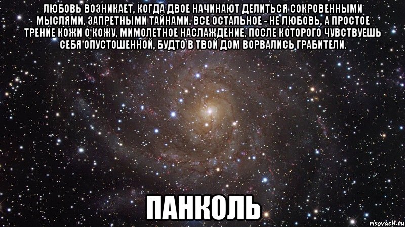 Любовь возникает, когда двое начинают делиться сокровенными мыслями, запретными тайнами. Все остальное - не любовь, а простое трение кожи о кожу, мимолетное наслаждение, после которого чувствуешь себя опустошенной, будто в твой дом ворвались грабители. Панколь, Мем  Космос (офигенно)