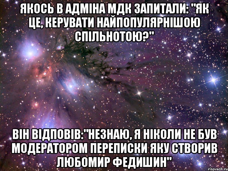 Якось в адміна мдк запитали: "Як це, керувати найпопулярнішою спільнотою?" він відповів:"незнаю, я ніколи не був модератором переписки яку створив Любомир федишин", Мем Космос