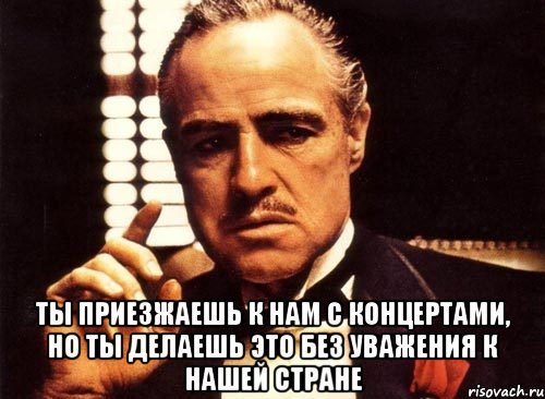  ты приезжаешь к нам с концертами, но ты делаешь это без уважения к нашей стране, Мем крестный отец