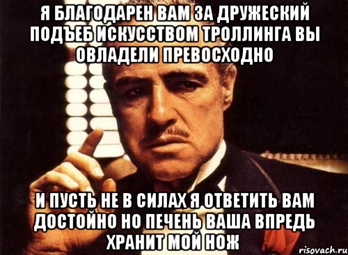 я благодарен Вам за дружеский подъеб искусством троллинга Вы овладели превосходно и пусть не в силах я ответить Вам достойно но печень Ваша впредь хранит мой нож, Мем крестный отец