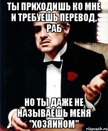 Ты приходишь ко мне и требуешь перевод, раб Но ты даже не называешь меня "хозяином", Мем ты делаешь это без уважения