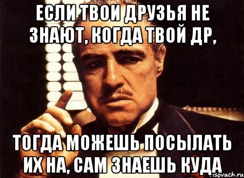 Если твои друзья не знают, когда твой др, Тогда можешь посылать их на, сам знаешь куда, Мем крестный отец