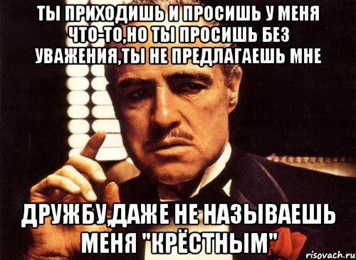 Ты приходишь и просишь у меня что-то,но ты просишь без уважения,ты не предлагаешь мне дружбу,даже не называешь меня "крёстным", Мем крестный отец