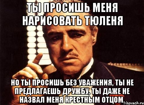 Ты просишь меня нарисовать тюленя Но ты просишь без уважения, ты не предлагаешь дружбу, ты даже не назвал меня крестным отцом., Мем крестный отец
