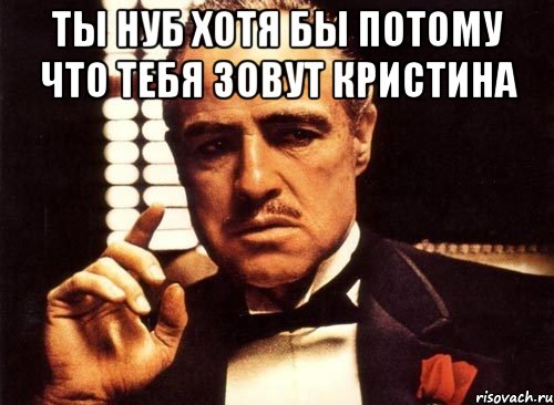 ты нуб хотя бы потому что тебя зовут кристина , Мем крестный отец