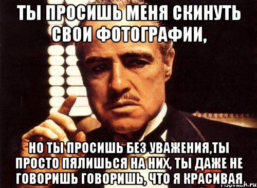 Ты просишь меня скинуть свои фотографии, но ты просишь без уважения,ты просто пялишься на них, ты даже не говоришь говоришь, что я красивая, Мем крестный отец