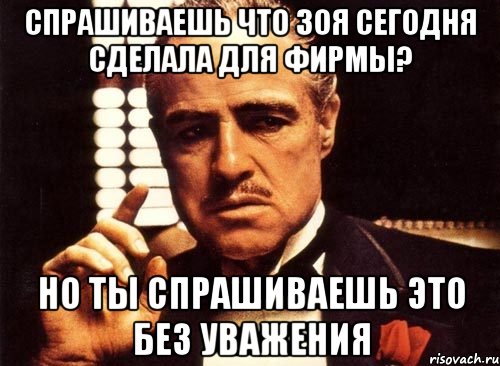 СПРАШИВАЕШЬ ЧТО ЗОЯ СЕГОДНЯ СДЕЛАЛА ДЛЯ ФИРМЫ? НО ТЫ СПРАШИВАЕШЬ ЭТО БЕЗ УВАЖЕНИЯ, Мем крестный отец
