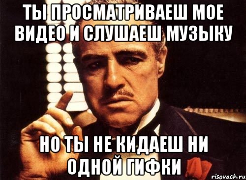ты просматриваеш мое видео и слушаеш музыку но ты не кидаеш ни одной гифки, Мем крестный отец