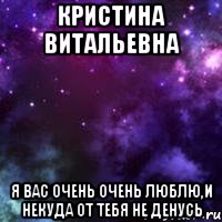 Кристина Витальевна Я вас очень очень люблю,и некуда от тебя не денусь
