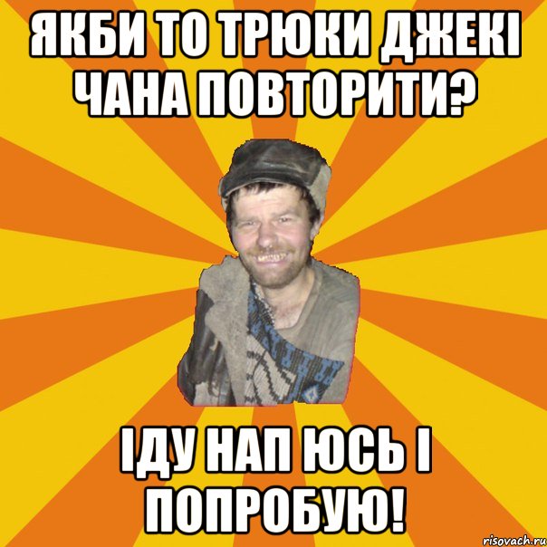 Якби то трюки джекі чана повторити? Іду нап юсь і попробую!