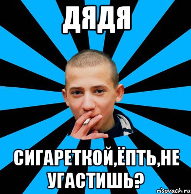 ДЯДЯ СИГАРЕТКОЙ,ЁПТЬ,НЕ УГАСТИШЬ?