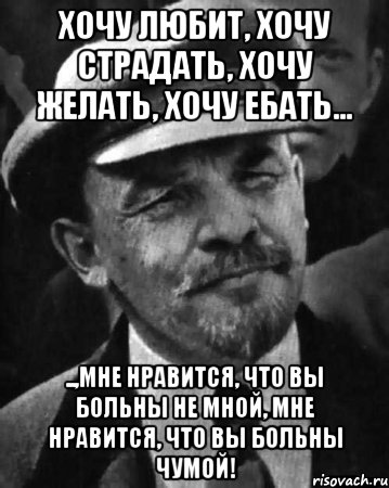 ХОЧУ ЛЮБИТ, ХОЧУ СТРАДАТЬ, ХОЧУ ЖЕЛАТЬ, ХОЧУ ЕБАТЬ... ..,МНЕ НРАВИТСЯ, ЧТО ВЫ БОЛЬНЫ НЕ МНОЙ, МНЕ НРАВИТСЯ, ЧТО ВЫ БОЛЬНЫ ЧУМОЙ!