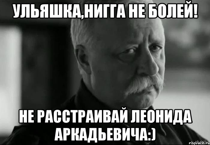 Ульяшка,нигга не болей! Не расстраивай Леонида Аркадьевича:), Мем Не расстраивай Леонида Аркадьевича